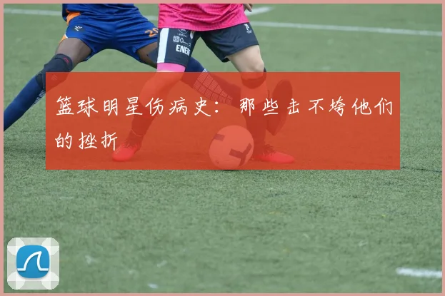 篮球明星伤病史：那些击不垮他们的挫折