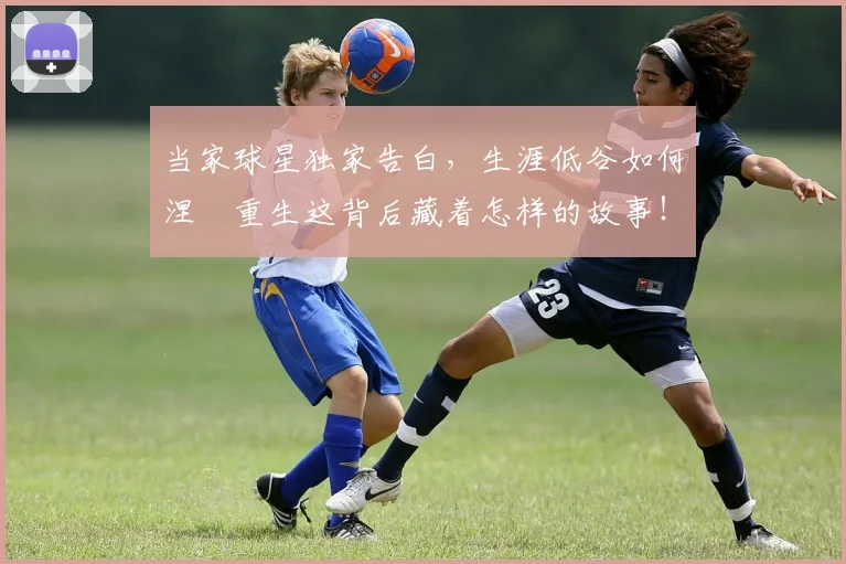 当家球星独家告白，生涯低谷如何涅槃重生这背后藏着怎样的故事！_20260604232738