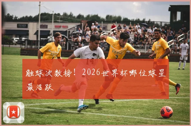 触球次数榜!2026世界杯哪位球星最活跃