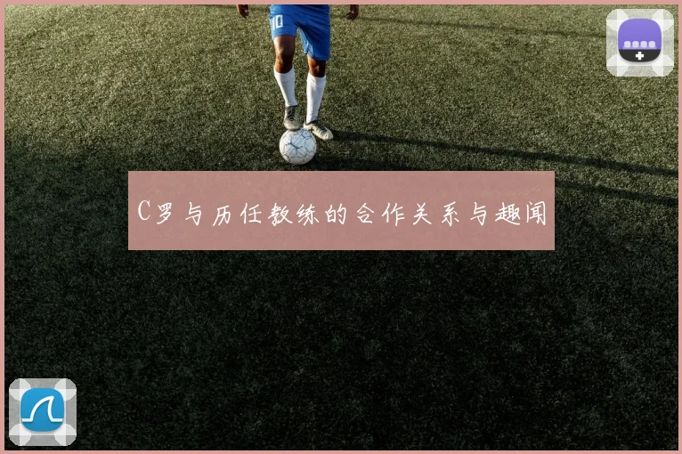 C罗与历任教练的合作关系与趣闻