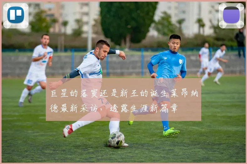 巨星的落寞还是新王的诞生莱昂纳德最新采访，透露生涯新篇章