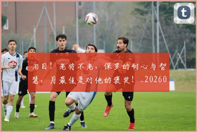 泪目！老将不老，保罗的耐心与智慧，月最佳是对他的褒奖！_20260606145910