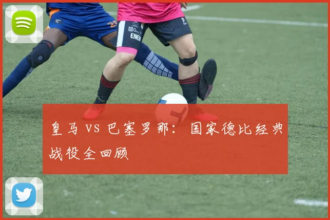 皇马 vs 巴塞罗那：国家德比经典战役全回顾
