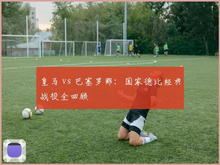 皇马 vs 巴塞罗那：国家德比经典战役全回顾