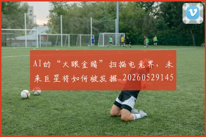 AI的“火眼金睛”扫描电竞界，未来巨星将如何被发掘_20260529145611_20260702034828