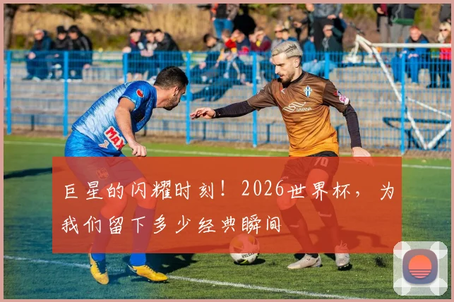 巨星的闪耀时刻！2026世界杯，为我们留下多少经典瞬间