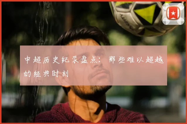 中超历史纪录盘点:那些难以超越的经典时刻