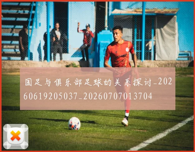 国足与俱乐部足球的关系探讨_20260619205037_20260707013704