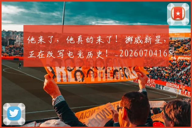 他来了,他真的来了!挪威新星,正在改写电竞历史!_20260704165419