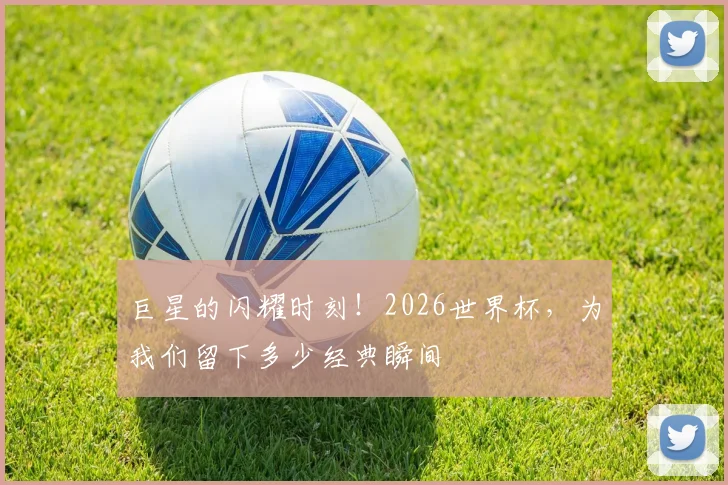 巨星的闪耀时刻!2026世界杯,为我们留下多少经典瞬间